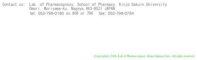 Contact us:  Lab. of Pharmacognosy, School of Pharmacy, Kinjo Gakuin University
             Omori, Moriyama-ku, Nagoya,463-8521 JAPAN
　　　　　      tel:  052-798-0180 ex.808 or 796     fax:  052-798-0754     



to Our University Top
to Our School Top

Copyright(c) 2006- Lab of Pharmacognosy, Kinjo Gakuin Univ. All rights reserved.