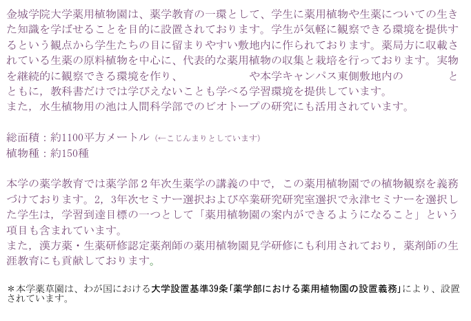 金城学院大学薬用植物園は、薬学教育の一環として、学生に薬用植物や生薬についての生きた知識を学ばせることを目的に設置されております。学生が気軽に観察できる環境を提供するという観点から学生たちの目に留まりやすい敷地内に作られております。薬局方に収載されている生薬の原料植物を中心に、代表的な薬用植物の収集と栽培を行っております。実物を継続的に観察できる環境を作り、周囲の雑木林や本学キャンパス東側敷地内の八竜湿地とともに，教科書だけでは学びえないことも学べる学習環境を提供しています。
また，水生植物用の池は人間科学部でのビオトープの研究にも活用されています。

総面積：約1100平方メートル（←こじんまりとしています）
植物種：約150種

本学の薬学教育では薬学部２年次生薬学の講義の中で，この薬用植物園での植物観察を義務づけております。2，3年次セミナー選択および卒業研究研究室選択で永津セミナーを選択した学生は，学習到達目標の一つとして「薬用植物園の案内ができるようになること」という項目も含まれています。
また，漢方薬・生薬研修認定薬剤師の薬用植物園見学研修にも利用されており，薬剤師の生涯教育にも貢献しております。

＊本学薬草園は、わが国における大学設置基準39条｢薬学部における薬用植物園の設置義務｣により、設置されています。
