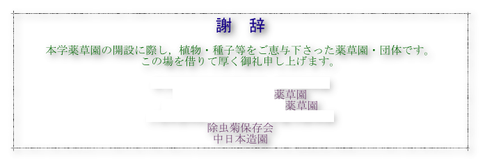 謝　辞

本学薬草園の開設に際し，植物・種子等をご恵与下さった薬草園・団体です。
この場を借りて厚く御礼申し上げます。

名古屋市立大学薬学部・薬用植物園
養命酒製造株式会社薬草園
内藤記念くすりの博物館薬草園
山梨県森林総合研究所八ケ岳薬用植物園
除虫菊保存会
中日本造園