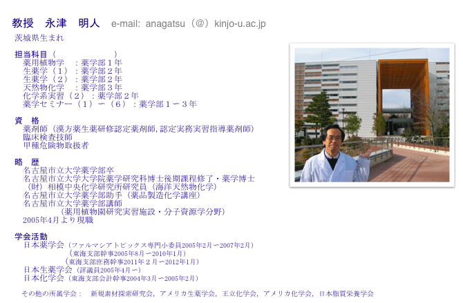 
 教授　永津　明人　e-mail:  anagatsu（＠）kinjo-u.ac.jp
　茨城県生まれ　　
￼　
　担当科目（講義のページへ）
　　薬用植物学　：薬学部１年
　　生薬学（１）：薬学部２年
　　生薬学（２）：薬学部２年
　　天然物化学　：薬学部３年
　　化学系実習（２）：薬学部２年
　　薬学セミナー（１）〜（６）：薬学部１〜３年

　資　格
　　薬剤師（漢方薬生薬研修認定薬剤師,認定実務実習指導薬剤師）
　　臨床検査技師
　　甲種危険物取扱者

　略　歴
　　名古屋市立大学薬学部卒　　　
　　名古屋市立大学大学院薬学研究科博士後期課程修了・薬学博士
　　（財）相模中央化学研究所研究員（海洋天然物化学）
　　名古屋市立大学薬学部助手（薬品製造化学講座）
　　名古屋市立大学薬学部講師
            （薬用植物園研究実習施設・分子資源学分野）
　　2005年4月より現職

　学会活動　
　　日本薬学会（ファルマシアトピックス専門小委員2005年2月〜2007年2月）
              （東海支部幹事2005年8月〜2010年1月）
             （東海支部庶務幹事2011年２月〜2012年1月）　　
　　日本生薬学会（評議員2005年4月〜）
　　日本化学会（東海支部会計幹事2004年3月〜2005年2月）
   
　　その他の所属学会：　新規素材探索研究会，アメリカ生薬学会，王立化学会，アメリカ化学会，日本脂質栄養学会